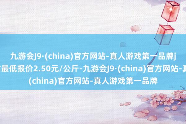 九游会J9·(china)官方网站-真人游戏第一品牌j9九游会官方网站最低报价2.50元/公斤-九游会J9·(china)官方网站-真人游戏第一品牌