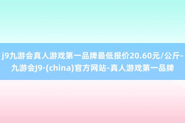 j9九游会真人游戏第一品牌最低报价20.60元/公斤-九游会J9·(china)官方网站-真人游戏第一品牌