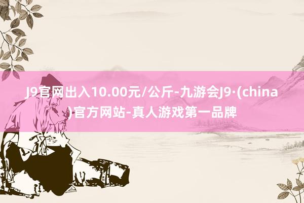 J9官网出入10.00元/公斤-九游会J9·(china)官方网站-真人游戏第一品牌