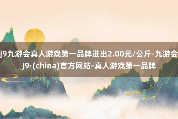 j9九游会真人游戏第一品牌进出2.00元/公斤-九游会J9·(china)官方网站-真人游戏第一品牌