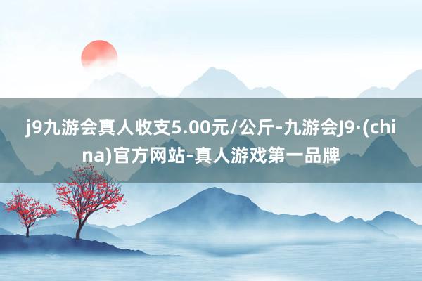 j9九游会真人收支5.00元/公斤-九游会J9·(china)官方网站-真人游戏第一品牌