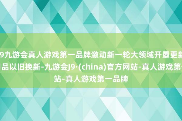 j9九游会真人游戏第一品牌激动新一轮大领域开垦更新和滥用品以旧换新-九游会J9·(china)官方网站-真人游戏第一品牌