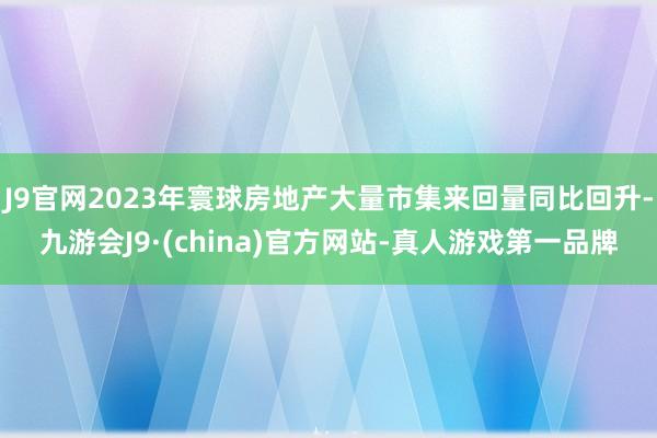 J9官网2023年寰球房地产大量市集来回量同比回升-九游会J9·(china)官方网站-真人游戏第一品牌