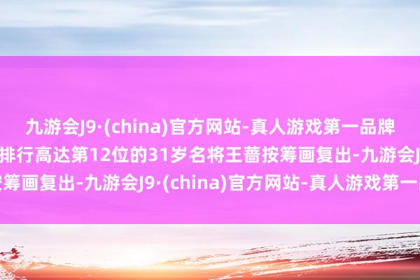 九游会J9·(china)官方网站-真人游戏第一品牌j9九游会官方网站寰球排行高达第12位的31岁名将王蔷按筹画复出-九游会J9·(china)官方网站-真人游戏第一品牌