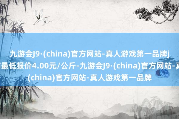 九游会J9·(china)官方网站-真人游戏第一品牌j9九游会官方网站最低报价4.00元/公斤-九游会J9·(china)官方网站-真人游戏第一品牌