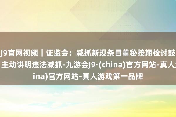 J9官网视频｜证监会：减抓新规条目董秘按期检讨鼓吹减抓情况、主动讲明违法减抓-九游会J9·(china)官方网站-真人游戏第一品牌