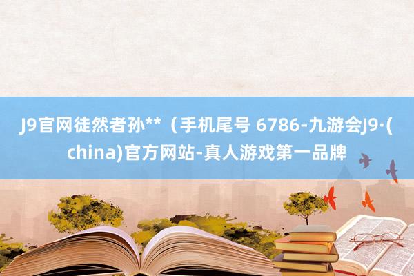 J9官网徒然者孙**（手机尾号 6786-九游会J9·(china)官方网站-真人游戏第一品牌