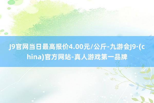 J9官网当日最高报价4.00元/公斤-九游会J9·(china)官方网站-真人游戏第一品牌