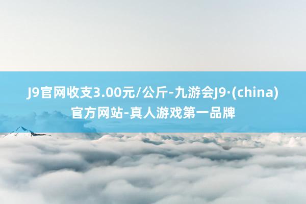 J9官网收支3.00元/公斤-九游会J9·(china)官方网站-真人游戏第一品牌