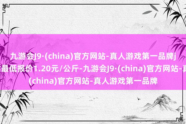 九游会J9·(china)官方网站-真人游戏第一品牌j9九游会官方网站最低报价1.20元/公斤-九游会J9·(china)官方网站-真人游戏第一品牌