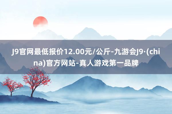 J9官网最低报价12.00元/公斤-九游会J9·(china)官方网站-真人游戏第一品牌