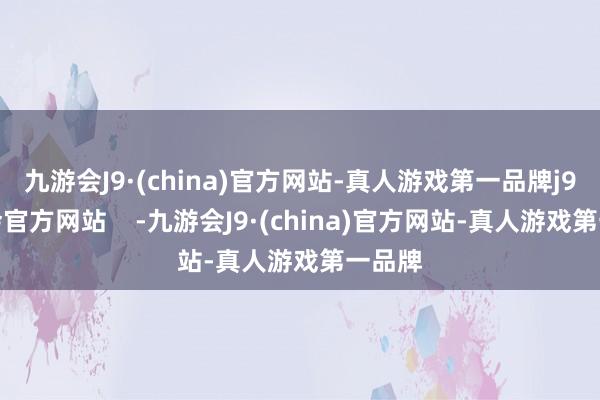 九游会J9·(china)官方网站-真人游戏第一品牌j9九游会官方网站    -九游会J9·(china)官方网站-真人游戏第一品牌