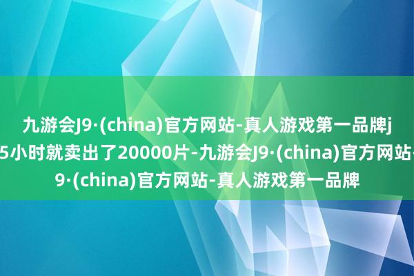 九游会J9·(china)官方网站-真人游戏第一品牌j9九游会官方网站15小时就卖出了20000片-九游会J9·(china)官方网站-真人游戏第一品牌