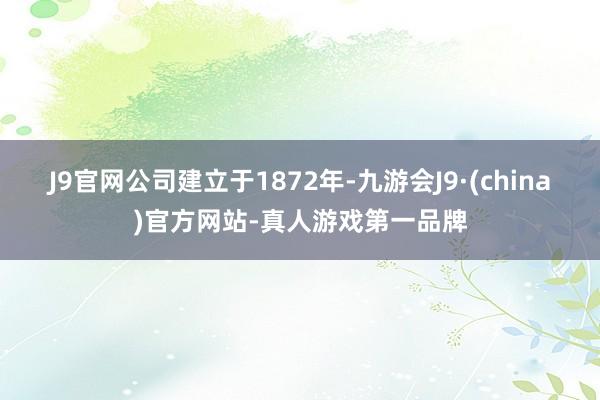 J9官网公司建立于1872年-九游会J9·(china)官方网站-真人游戏第一品牌