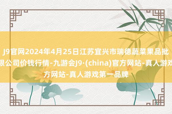 J9官网2024年4月25日江苏宜兴市瑞德蔬菜果品批发市集有限公司价钱行情-九游会J9·(china)官方网站-真人游戏第一品牌