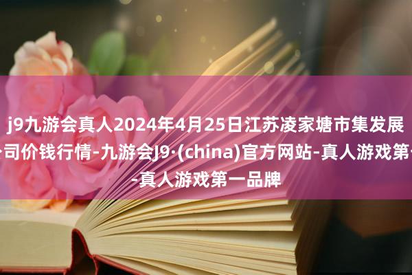 j9九游会真人2024年4月25日江苏凌家塘市集发展有限公司价钱行情-九游会J9·(china)官方网站-真人游戏第一品牌