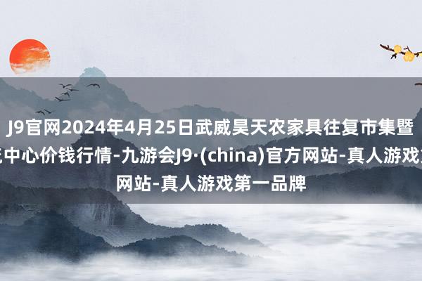 J9官网2024年4月25日武威昊天农家具往复市集暨仓储物流中心价钱行情-九游会J9·(china)官方网站-真人游戏第一品牌