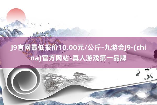 J9官网最低报价10.00元/公斤-九游会J9·(china)官方网站-真人游戏第一品牌