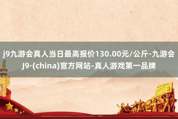 j9九游会真人当日最高报价130.00元/公斤-九游会J9·(china)官方网站-真人游戏第一品牌