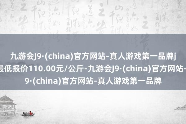 九游会J9·(china)官方网站-真人游戏第一品牌j9九游会官方网站最低报价110.00元/公斤-九游会J9·(china)官方网站-真人游戏第一品牌