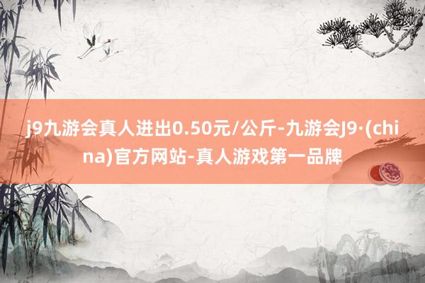 j9九游会真人进出0.50元/公斤-九游会J9·(china)官方网站-真人游戏第一品牌