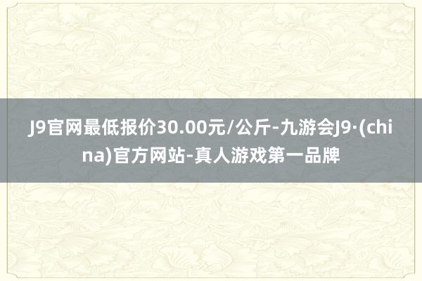 J9官网最低报价30.00元/公斤-九游会J9·(china)官方网站-真人游戏第一品牌