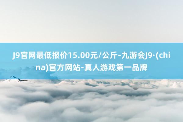 J9官网最低报价15.00元/公斤-九游会J9·(china)官方网站-真人游戏第一品牌