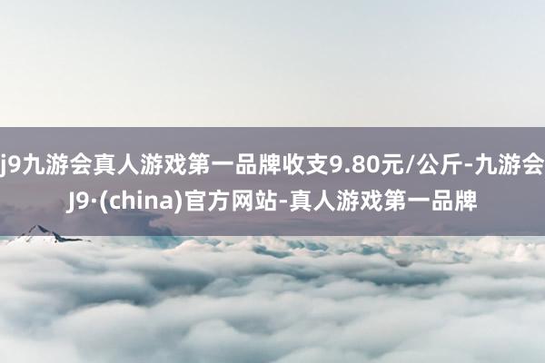 j9九游会真人游戏第一品牌收支9.80元/公斤-九游会J9·(china)官方网站-真人游戏第一品牌