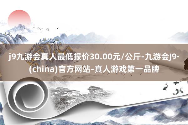 j9九游会真人最低报价30.00元/公斤-九游会J9·(china)官方网站-真人游戏第一品牌