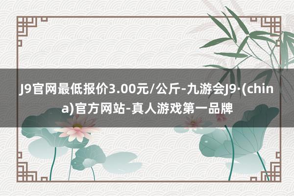 J9官网最低报价3.00元/公斤-九游会J9·(china)官方网站-真人游戏第一品牌