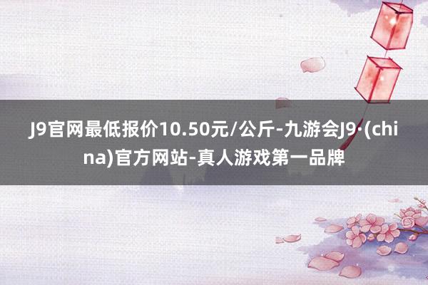 J9官网最低报价10.50元/公斤-九游会J9·(china)官方网站-真人游戏第一品牌