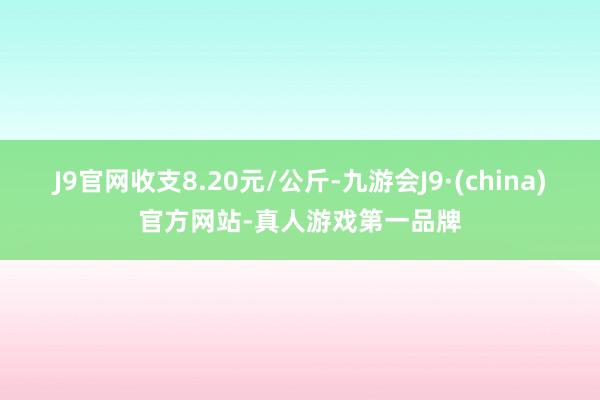 J9官网收支8.20元/公斤-九游会J9·(china)官方网站-真人游戏第一品牌