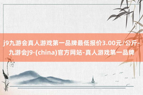 j9九游会真人游戏第一品牌最低报价3.00元/公斤-九游会J9·(china)官方网站-真人游戏第一品牌