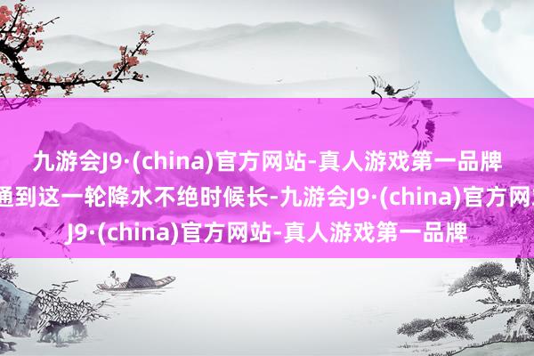 九游会J9·(china)官方网站-真人游戏第一品牌j9九游会官方网站沟通到这一轮降水不绝时候长-九游会J9·(china)官方网站-真人游戏第一品牌