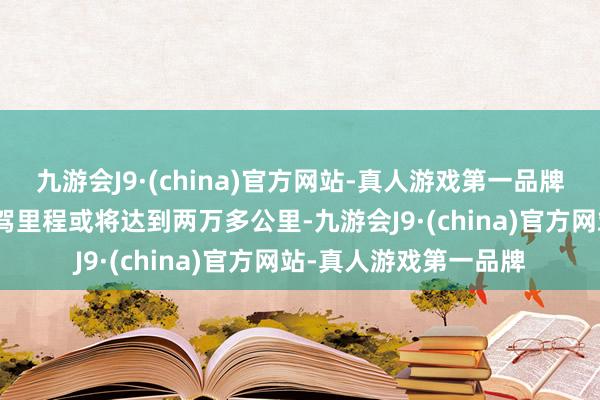 九游会J9·(china)官方网站-真人游戏第一品牌j9九游会官方网站自驾里程或将达到两万多公里-九游会J9·(china)官方网站-真人游戏第一品牌