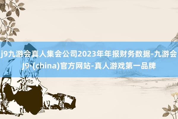 j9九游会真人集会公司2023年年报财务数据-九游会J9·(china)官方网站-真人游戏第一品牌