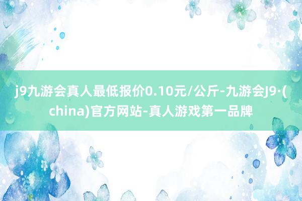 j9九游会真人最低报价0.10元/公斤-九游会J9·(china)官方网站-真人游戏第一品牌