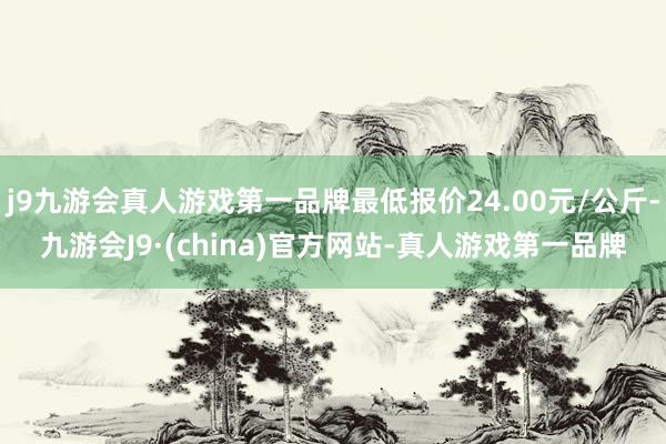 j9九游会真人游戏第一品牌最低报价24.00元/公斤-九游会J9·(china)官方网站-真人游戏第一品牌