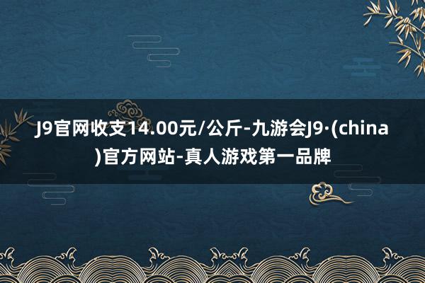 J9官网收支14.00元/公斤-九游会J9·(china)官方网站-真人游戏第一品牌