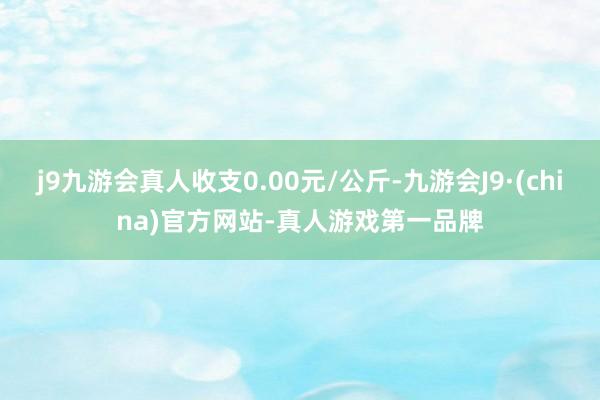 j9九游会真人收支0.00元/公斤-九游会J9·(china)官方网站-真人游戏第一品牌