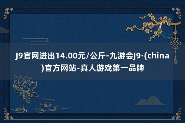 J9官网进出14.00元/公斤-九游会J9·(china)官方网站-真人游戏第一品牌