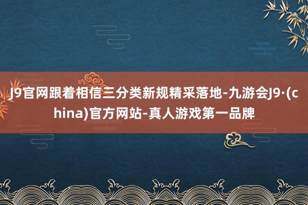 J9官网跟着相信三分类新规精采落地-九游会J9·(china)官方网站-真人游戏第一品牌