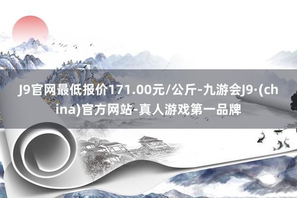 J9官网最低报价171.00元/公斤-九游会J9·(china)官方网站-真人游戏第一品牌