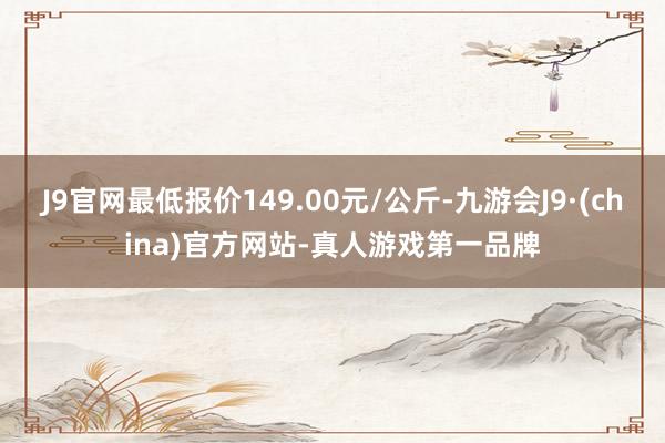 J9官网最低报价149.00元/公斤-九游会J9·(china)官方网站-真人游戏第一品牌