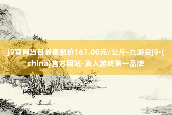 J9官网当日最高报价167.00元/公斤-九游会J9·(china)官方网站-真人游戏第一品牌