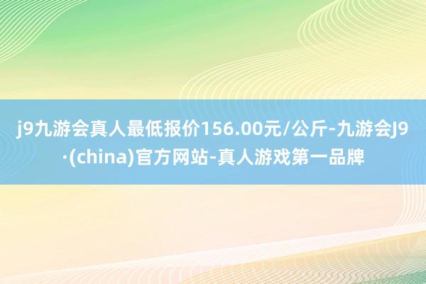 j9九游会真人最低报价156.00元/公斤-九游会J9·(china)官方网站-真人游戏第一品牌