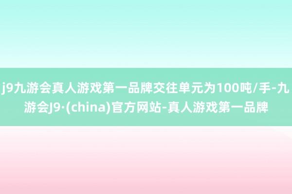 j9九游会真人游戏第一品牌交往单元为100吨/手-九游会J9·(china)官方网站-真人游戏第一品牌