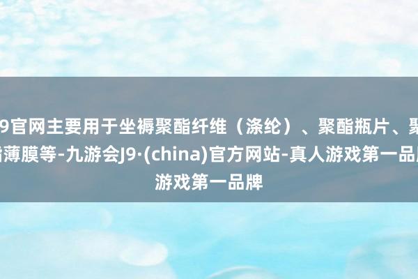 J9官网主要用于坐褥聚酯纤维（涤纶）、聚酯瓶片、聚酯薄膜等-九游会J9·(china)官方网站-真人游戏第一品牌