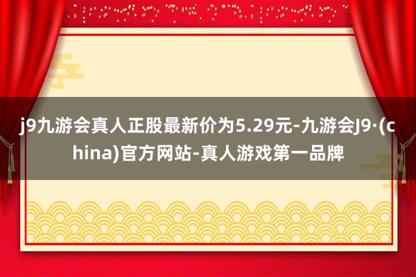 j9九游会真人正股最新价为5.29元-九游会J9·(china)官方网站-真人游戏第一品牌