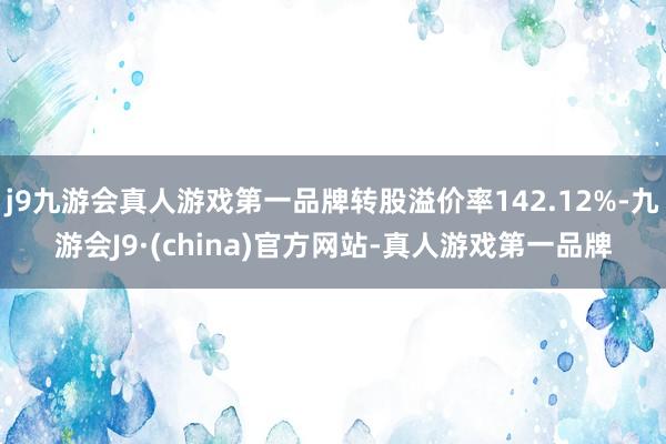 j9九游会真人游戏第一品牌转股溢价率142.12%-九游会J9·(china)官方网站-真人游戏第一品牌